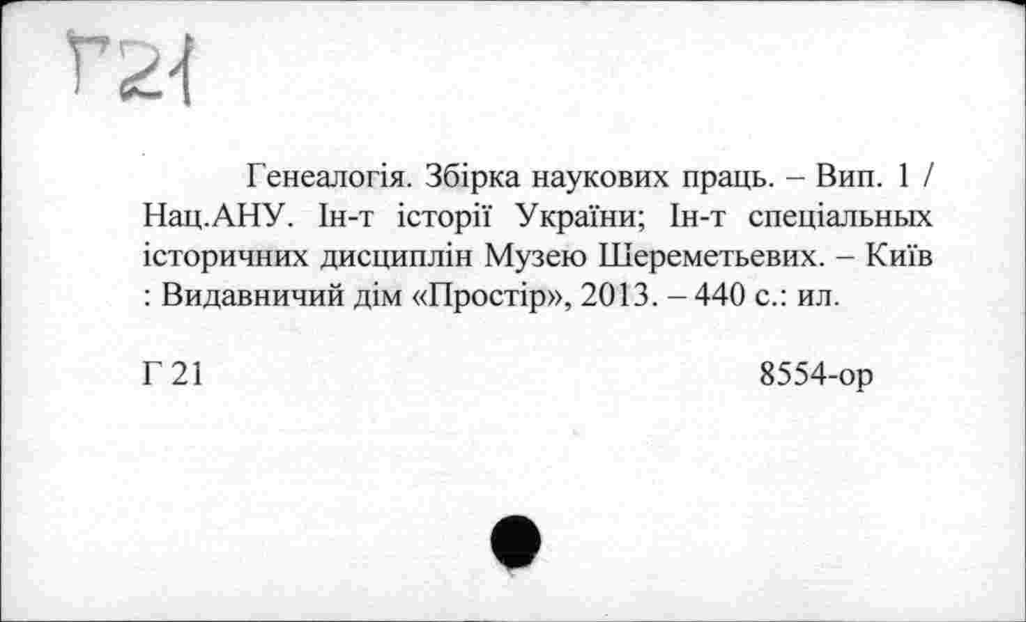 ﻿га
Генеалогія. Збірка наукових праць. - Вин. 1 / Нац.АНУ. Ін-т історії України; Ін-т спеціальньїх історичних дисциплін Музею Шереметьевих. - Київ : Видавничий дім «Простір», 2013. - 440 с.: ил.
Г21
8554-ор